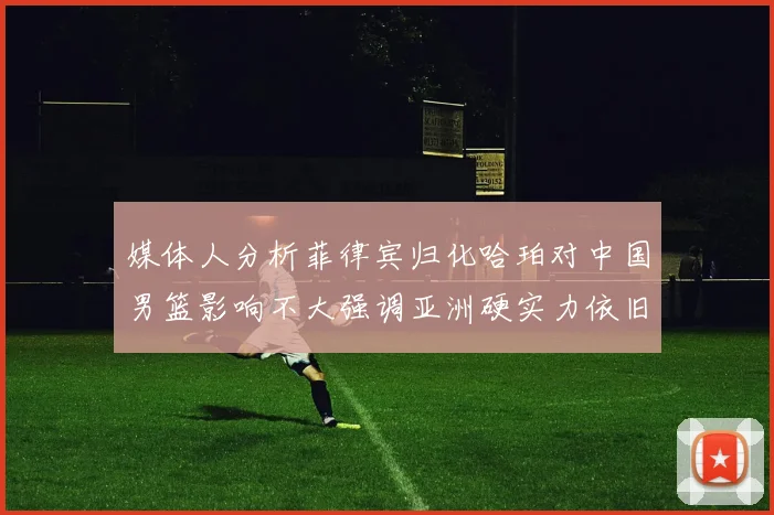 媒体人分析菲律宾归化哈珀对中国男篮影响不大强调亚洲硬实力依旧强劲