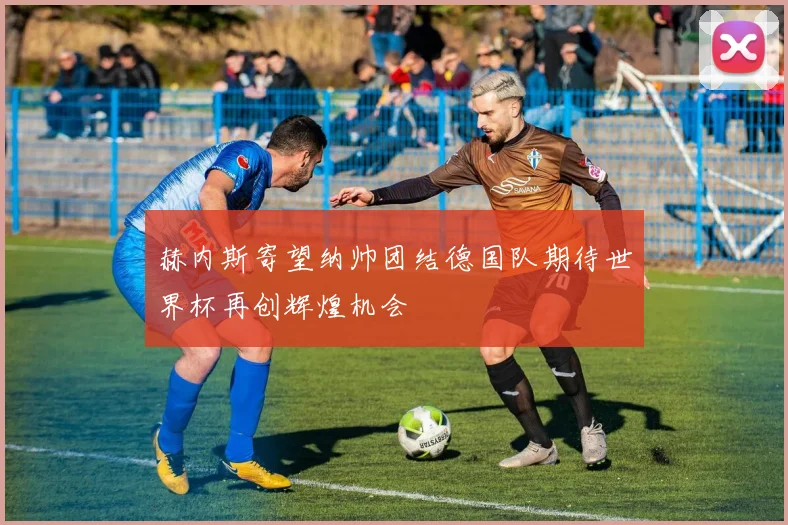 赫内斯寄望纳帅团结德国队期待世界杯再创辉煌机会