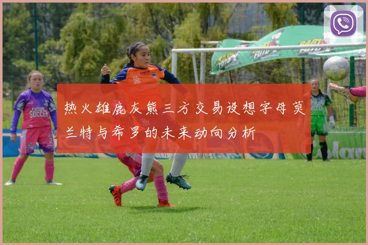 热火雄鹿灰熊三方交易设想字母莫兰特与希罗的未来动向分析