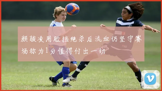 颜骏凌用脸挡绝杀后流血仍坚守赛场称为1分值得付出一切