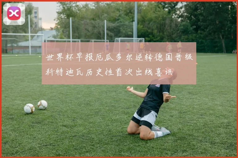 世界杯早报厄瓜多尔逆转德国晋级科特迪瓦历史性首次出线喜讯