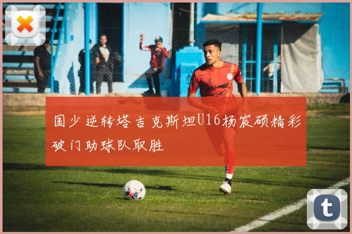 国少逆转塔吉克斯坦U16杨宸硕精彩破门助球队取胜