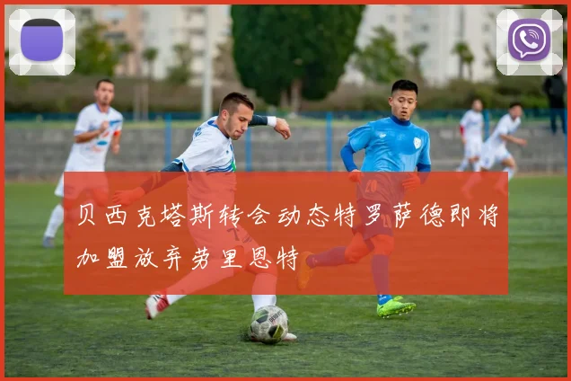 贝西克塔斯转会动态特罗萨德即将加盟放弃劳里恩特
