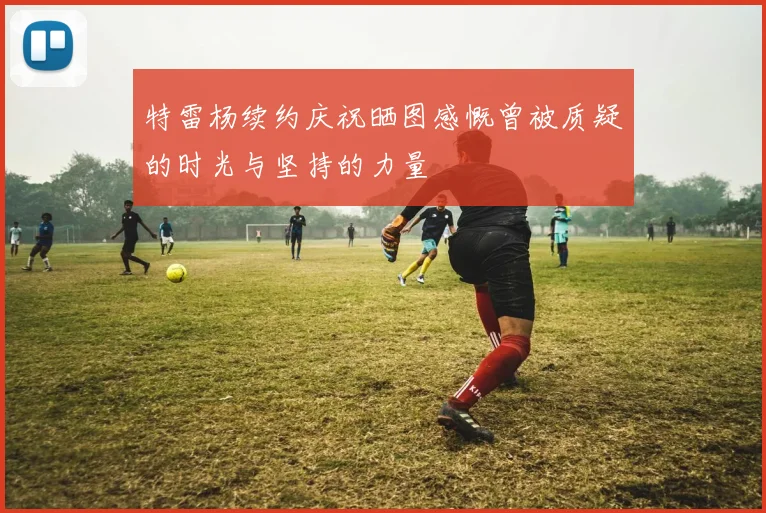 特雷杨续约庆祝晒图感慨曾被质疑的时光与坚持的力量