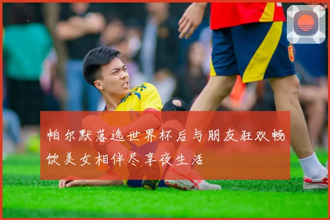 帕尔默落选世界杯后与朋友狂欢畅饮美女相伴尽享夜生活