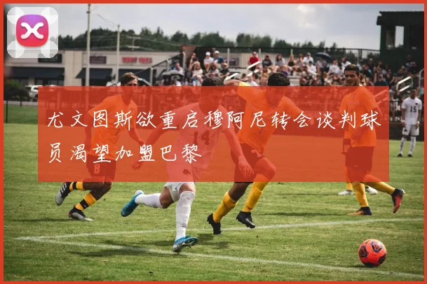 尤文图斯欲重启穆阿尼转会谈判球员渴望加盟巴黎