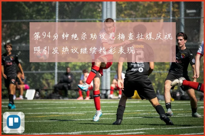 第94分钟绝杀助攻恩梅查社媒庆祝照引发热议继续精彩表现