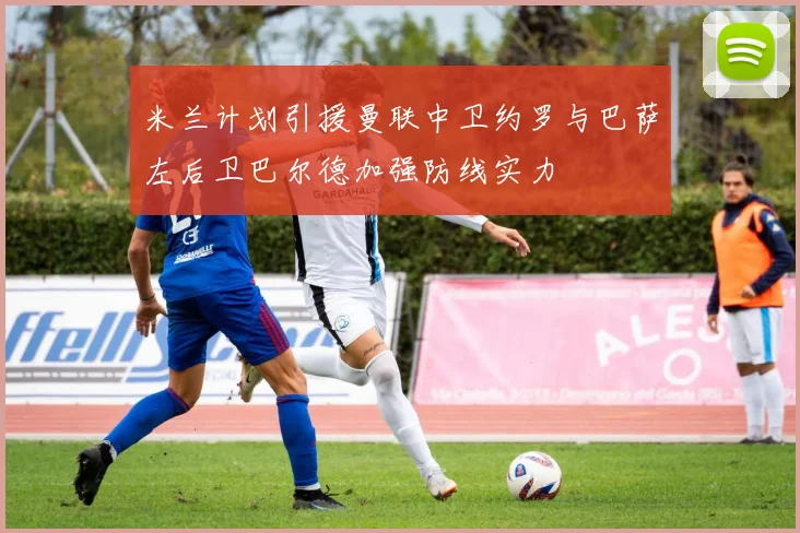 米兰计划引援曼联中卫约罗与巴萨左后卫巴尔德加强防线实力