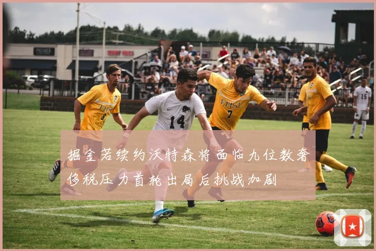 掘金若续约沃特森将面临九位数奢侈税压力首轮出局后挑战加剧