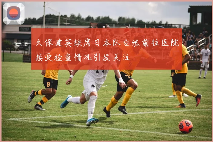 久保建英缺席日本队合练前往医院接受检查情况引发关注
