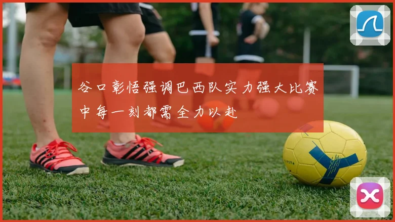 谷口彰悟强调巴西队实力强大比赛中每一刻都需全力以赴