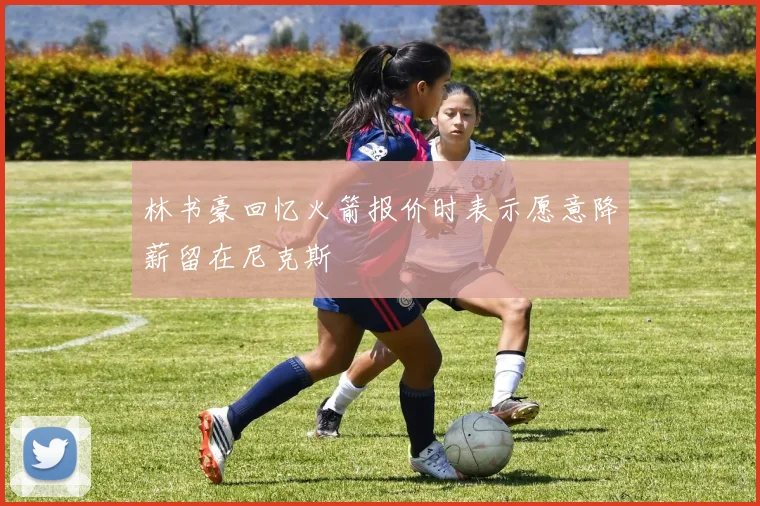 林书豪回忆火箭报价时表示愿意降薪留在尼克斯