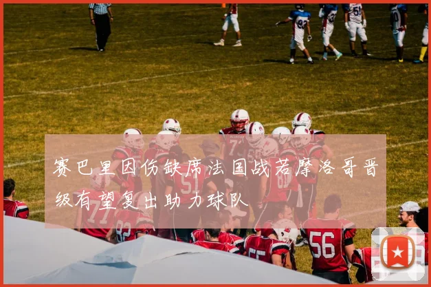赛巴里因伤缺席法国战若摩洛哥晋级有望复出助力球队