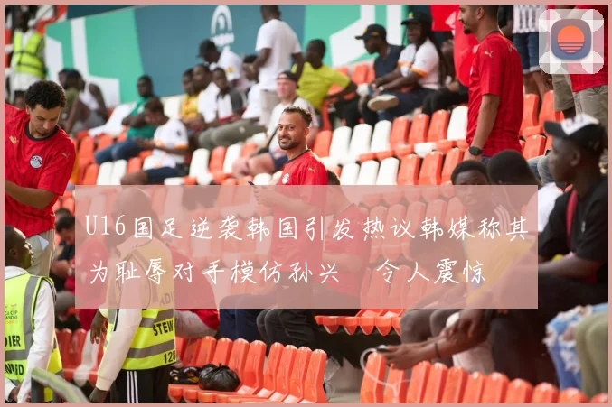 U16国足逆袭韩国引发热议韩媒称其为耻辱对手模仿孙兴慜令人震惊