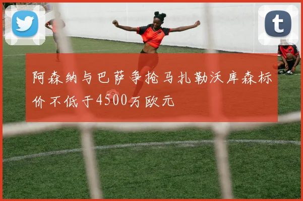 阿森纳与巴萨争抢马扎勒沃库森标价不低于4500万欧元