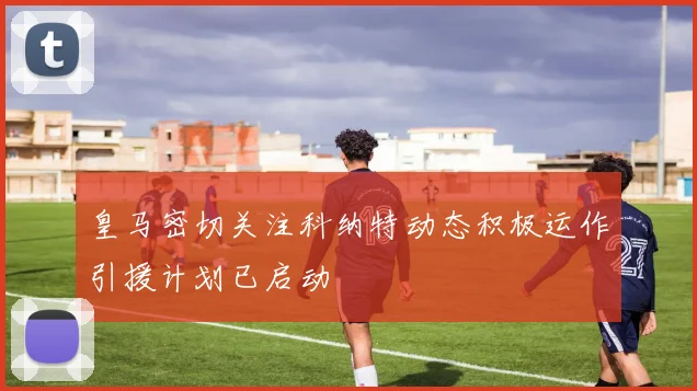 皇马密切关注科纳特动态积极运作引援计划已启动
